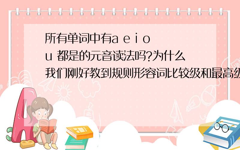 所有单词中有a e i o u 都是的元音读法吗?为什么我们刚好教到规则形容词比较级和最高级怎么变化的，里面有一种不规则变化是单词结尾以辅元辅结尾的要双写然后加er或est，我·们就问那怎