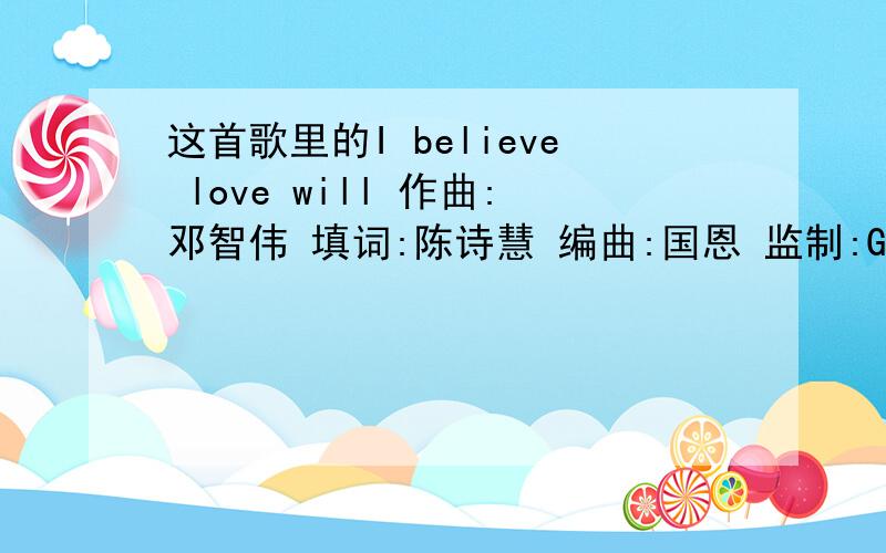 这首歌里的I believe love will 作曲:邓智伟 填词:陈诗慧 编曲:国恩 监制:Gary chan 演唱:邓丽欣 找在世间那位触碰心弦 若碰到会否因爱不断 让俩心承诺不变 纵使兜多几个圈 愿这生也可因爱生存