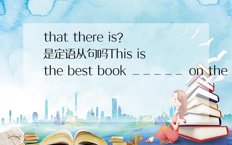 that there is?是定语从句吗This is the best book _____ on the subject.A.which there is B.that there is C.which is D.what is本题选择B是没有什么争议因为出现best最高级但请问这是什么类型的从句如果将本句还原的话