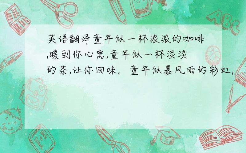 英语翻译童年似一杯浓浓的咖啡,暖到你心窝,童年似一杯淡淡的茶,让你回味；童年似暴风雨的彩虹；五颜六色,炫丽无比；童年又似那晚霞后的余光,那么让人怀念；又似那弯弯的小路,让你成