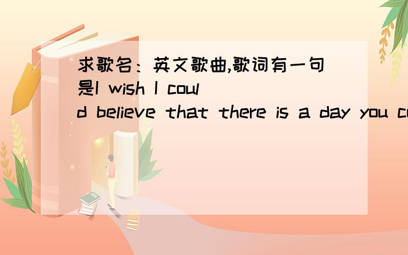 求歌名：英文歌曲,歌词有一句是I wish I could believe that there is a day you come back to me以上两位朋友说的我都看了,对了,那歌手是个男的!