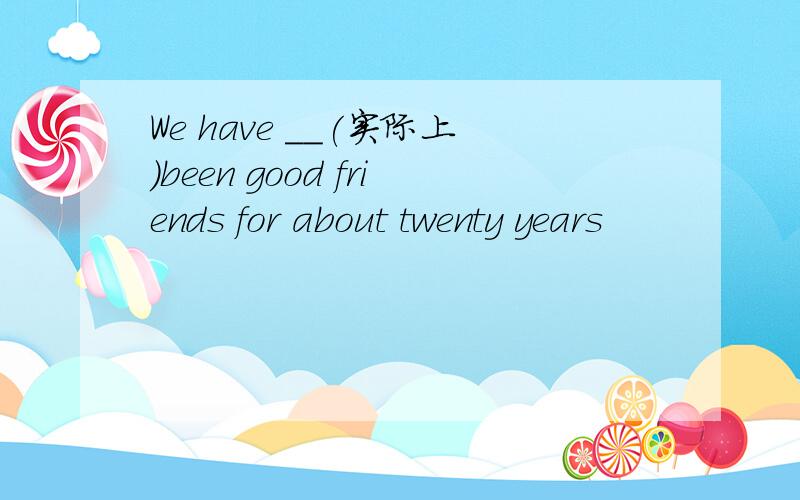 We have __(实际上)been good friends for about twenty years