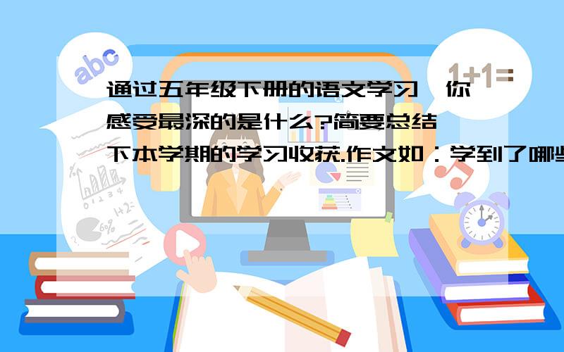 通过五年级下册的语文学习,你感受最深的是什么?简要总结一下本学期的学习收获.作文如：学到了哪些知识,积累了那些语言材料等.400字,今天就要.