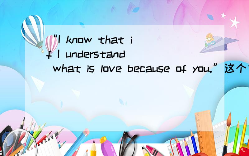 “I know that if I understand what is love because of you.”这个句子有没有错?错了咋改?