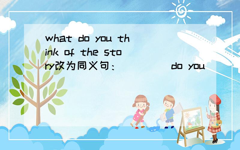 what do you think of the story改为同义句：____ do you ____ the story.