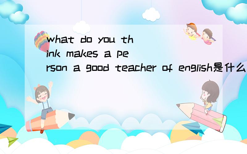 what do you think makes a person a good teacher of english是什么意思?