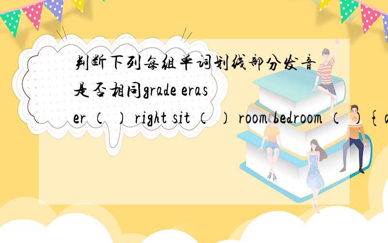 判断下列每组单词划线部分发音是否相同grade eraser （ ） right sit （ ） room bedroom （ ）{a}划线 {i}划线 {oo}划线 this with （ ） {th}划线