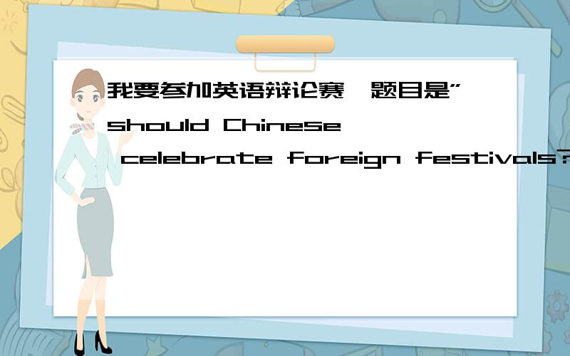 我要参加英语辩论赛,题目是”should Chinese celebrate foreign festivals?“我是正方,需要一些材料.还要向反方提问题（顺便给答案）