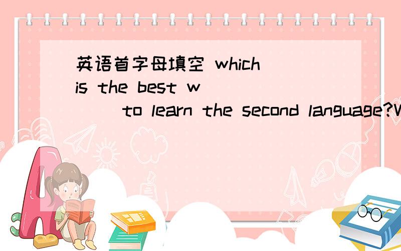 英语首字母填空 which is the best w___ to learn the second language?We all remember that we learned our o___ language well when we were still children.If we can learn a second language in the s___ way, it is not so d____.Think of what a small c