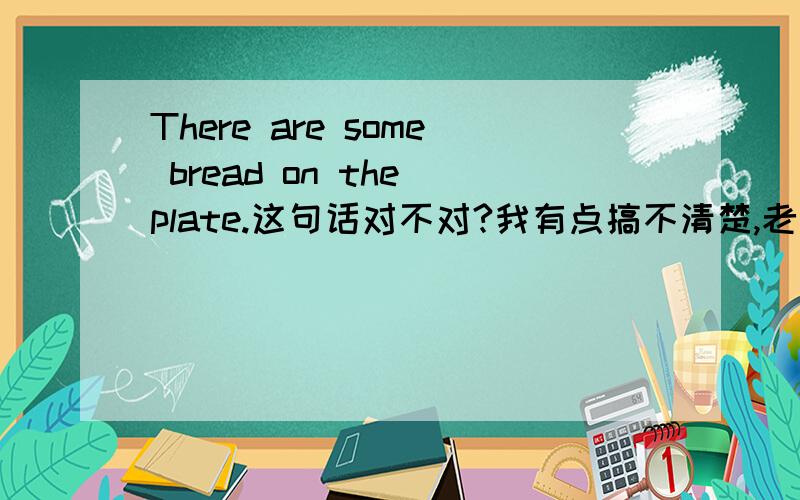 There are some bread on the plate.这句话对不对?我有点搞不清楚,老师是改错的,但是我有点怀疑.请大家认真看题,帮我解答下.Thanks!