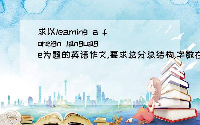 求以learning a foreign language为题的英语作文,要求总分总结构,字数在400左右.要有翻译.我知道要求多了点但是老师要求的没办法啊..注意是总分总结构