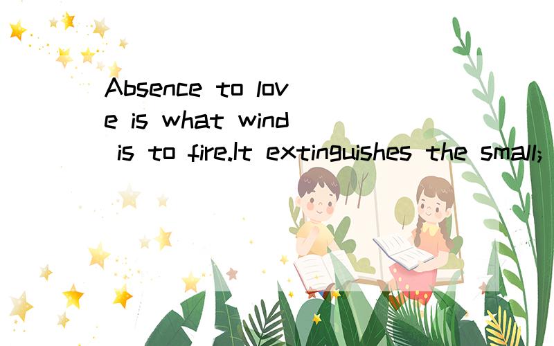 Absence to love is what wind is to fire.It extinguishes the small; it inflames the great.(Roger de Bussy-Rabutin,French writer)离别之于爱情好比风之于火,它能将小火熄灭,使大火熊熊燃烧.(法国作家 比西——拉比旦.R.)你