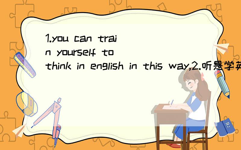 1.you can train yourself to think in english in this way,2.听是学英语的一个非常有用的方法