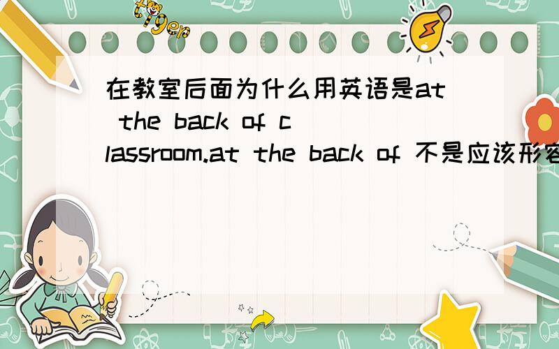 在教室后面为什么用英语是at the back of classroom.at the back of 不是应该形容外部的吗比如在房屋的后面有个小花园就应该用这个对把?那在教室后面不是应该用in the back of