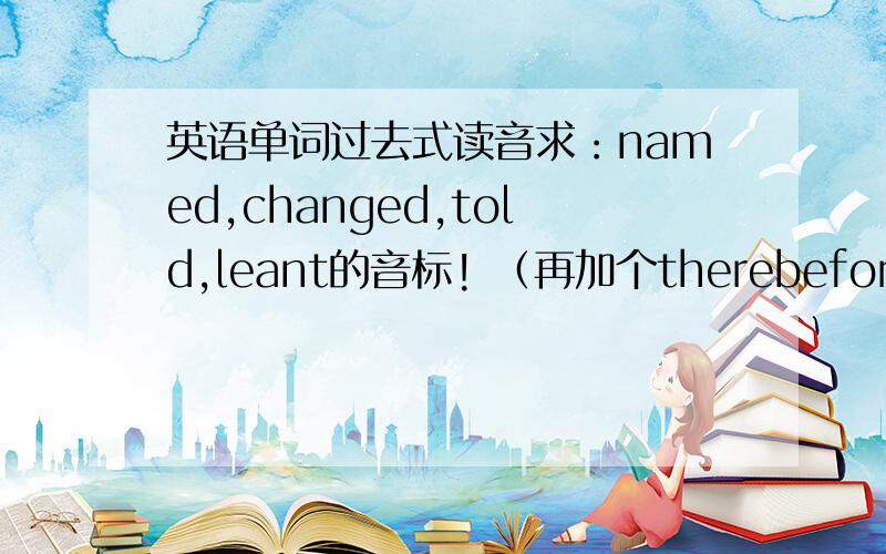 英语单词过去式读音求：named,changed,told,leant的音标! （再加个therebefore）e ..那个词是therefore不是therebefore....