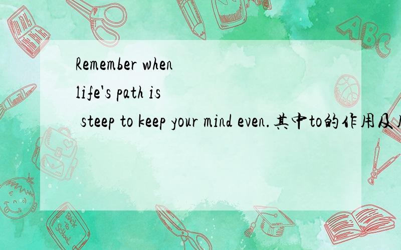 Remember when life's path is steep to keep your mind even.其中to的作用及用法可以详细的解释下.