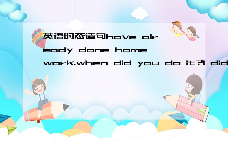 英语时态造句have already done homework.when did you do it?I did it last night.以下列每组词为句子的一部分,先仿照第一句造同样时态的句子,再根据第一句仿照2、3两句造出同样时态的一问一答两句.造句