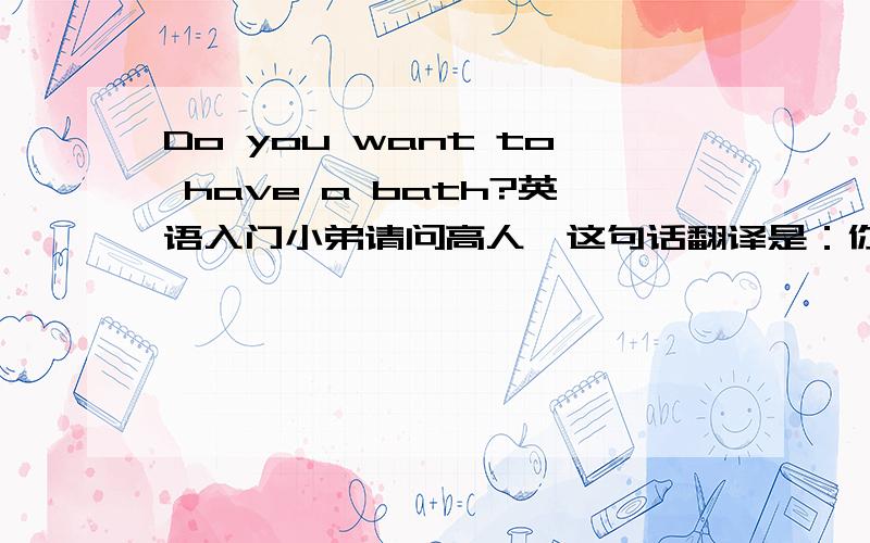 Do you want to have a bath?英语入门小弟请问高人,这句话翻译是：你想要一个浴缸吗?还是 你想要洗个澡吗?真是太迅速了，你想要个浴缸吗 怎么说？还是有其他单词代替？刚刚又有个问题:Do we have