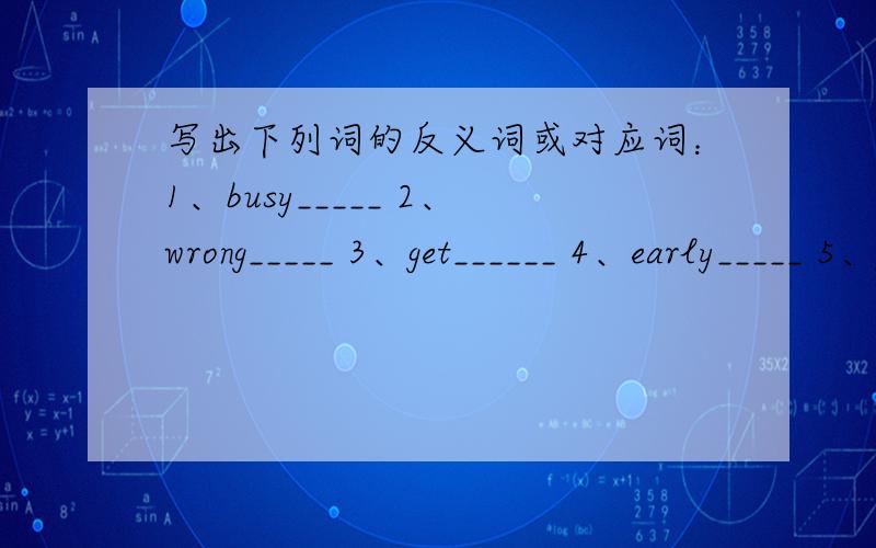 写出下列词的反义词或对应词：1、busy_____ 2、wrong_____ 3、get______ 4、early_____ 5、good_____