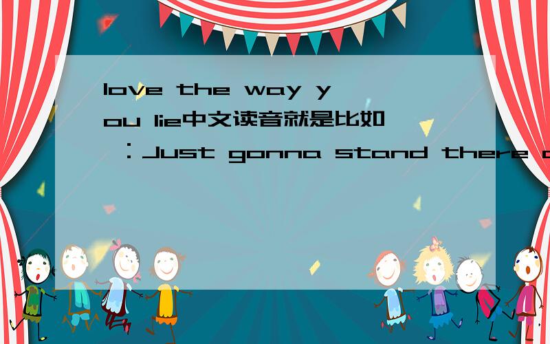 love the way you lie中文读音就是比如 ：Just gonna stand there and watch me burn 扎斯特高呢私单的贼而案的我吃米波尔不要复制的,复制别人的可以自己alt+F4了.不是歌曲名字,是要完整版的歌曲中文读音.