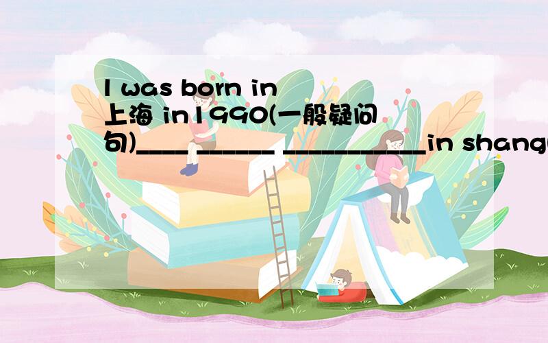 l was born in 上海 in1990(一般疑问句)____ ______ ___________in shanghai in1990?1点前加15分