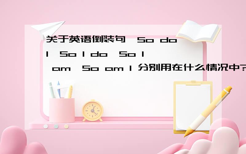 关于英语倒装句、So do I、So I do、So I am、So am I 分别用在什么情况中?