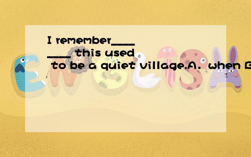 I remember________ this used to be a quiet village.A．when B．how C．where D．what 【精析与答案】 I remember________ this used to be a quiet village.A．whenB．howC．whereD．what【精析与答案】 A 求详解选C不行吗