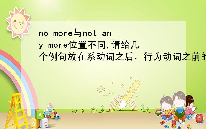 no more与not any more位置不同,请给几个例句放在系动词之后，行为动词之前的是哪一个？例句？