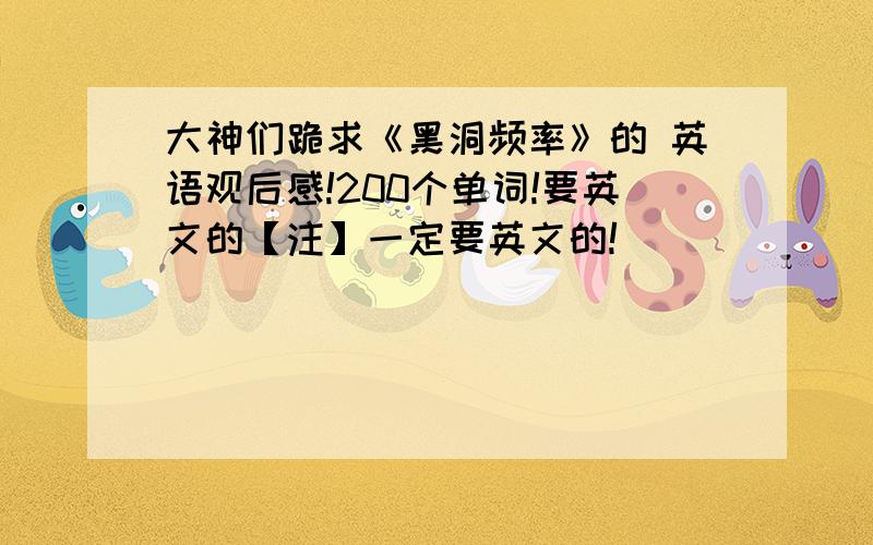 大神们跪求《黑洞频率》的 英语观后感!200个单词!要英文的【注】一定要英文的!