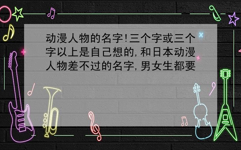 动漫人物的名字!三个字或三个字以上是自己想的,和日本动漫人物差不过的名字,男女生都要