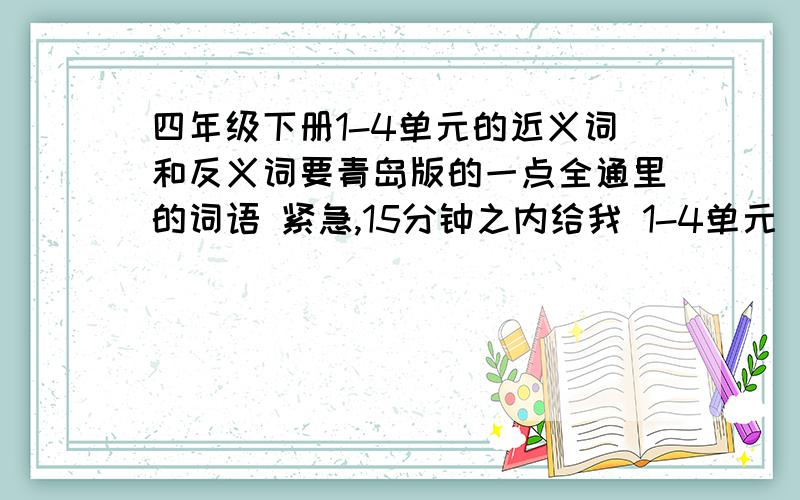 四年级下册1-4单元的近义词和反义词要青岛版的一点全通里的词语 紧急,15分钟之内给我 1-4单元