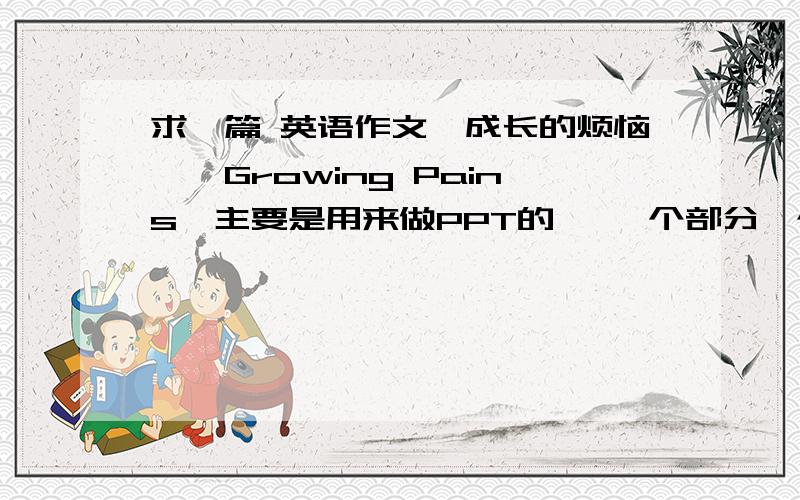 求一篇 英语作文【成长的烦恼】【Growing Pains】主要是用来做PPT的   一个部分一个部分的就行  四个部分就可以了   每个部分字数也不用太多  三四行的样子