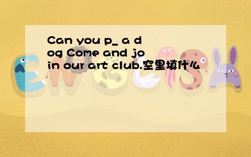 Can you p_ a dog Come and join our art club.空里填什么