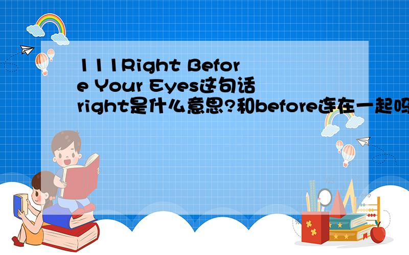 111Right Before Your Eyes这句话right是什么意思?和before连在一起吗?另外这句话:Right before I got home,I received a letter.充当什么成分？名词？形容词？副词？