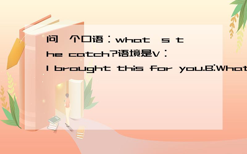 问一个口语：what's the catch?语境是V：I brought this for you.B:What's the catch?V:.(忘了)