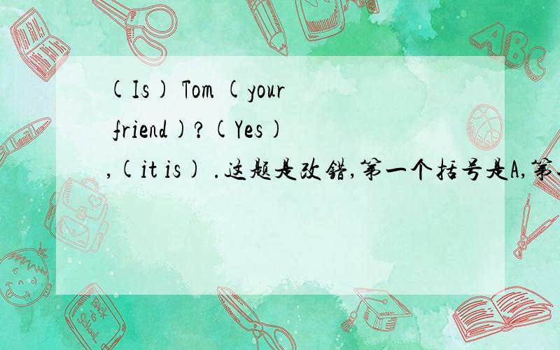 (Is) Tom (your friend)?(Yes),(it is) .这题是改错,第一个括号是A,第二个是B,第3个是C,第4个是D请你们选选括号里（ABCD）中哪个写错了,在把正确答案写出来.