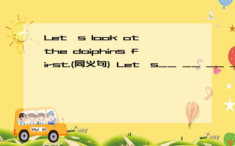 Let`s look at the doiphins first.(同义句) Let`s__ __ __ __the dolphins first.RT