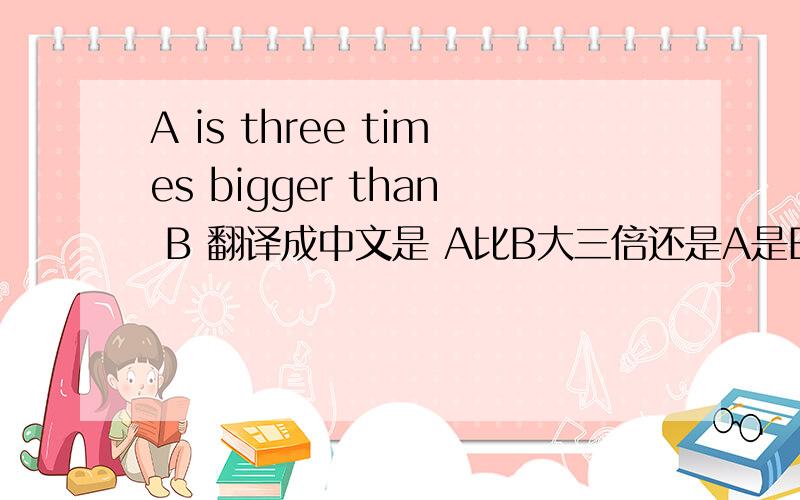 A is three times bigger than B 翻译成中文是 A比B大三倍还是A是B的三倍 到底是哪个?