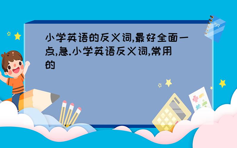 小学英语的反义词,最好全面一点,急.小学英语反义词,常用的