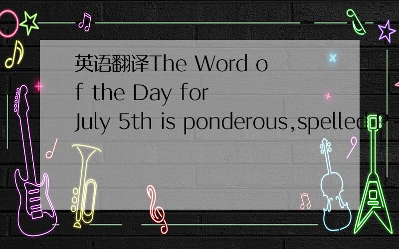 英语翻译The Word of the Day for July 5th is ponderous,spelled P-O-N-D-E-R-O-U-S.Ponderous is an adjective that means of very great weight.It can also mean unwieldy or dumsy bcuz of weight and size,or appressively unpleasantly dull,lifeless.Here i