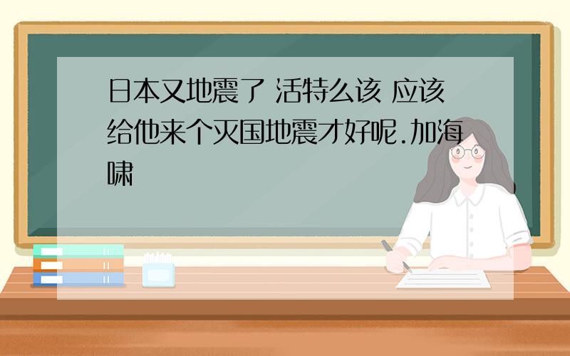 日本又地震了 活特么该 应该给他来个灭国地震才好呢.加海啸