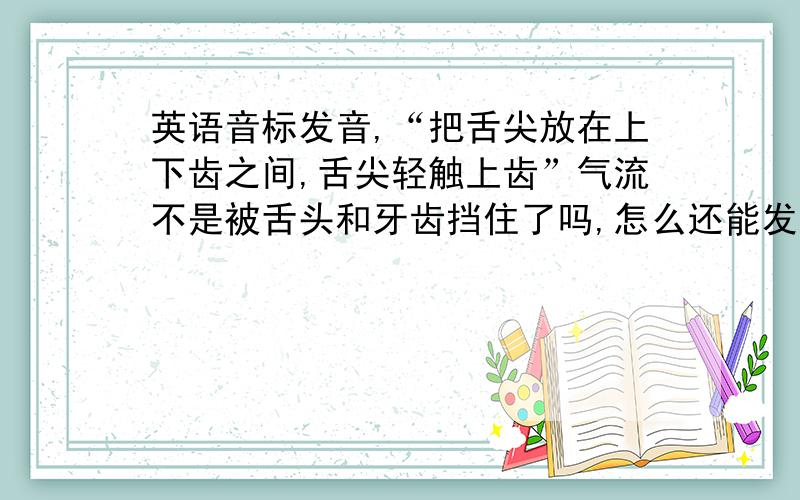 英语音标发音,“把舌尖放在上下齿之间,舌尖轻触上齿”气流不是被舌头和牙齿挡住了吗,怎么还能发出音啊发音时把舌尖放在上下齿之间,舌尖轻触上齿,略略露出齿外,气流由舌齿间泻出,摩擦