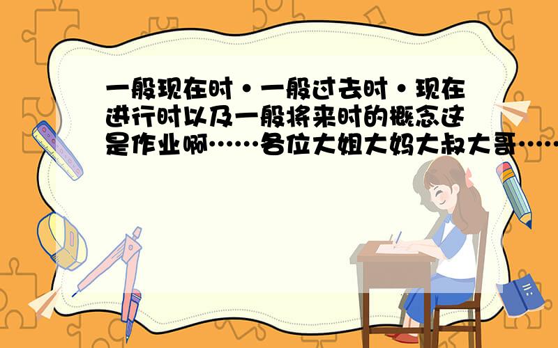 一般现在时·一般过去时·现在进行时以及一般将来时的概念这是作业啊……各位大姐大妈大叔大哥……帮个忙噻……