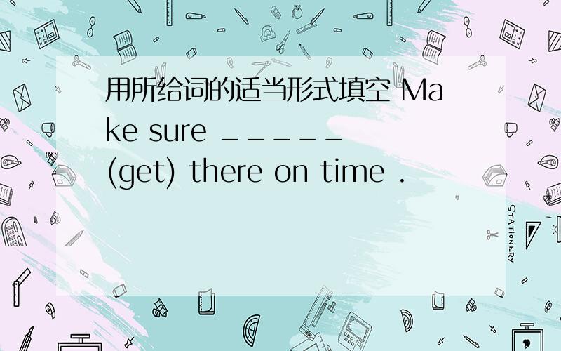 用所给词的适当形式填空 Make sure _____ (get) there on time .