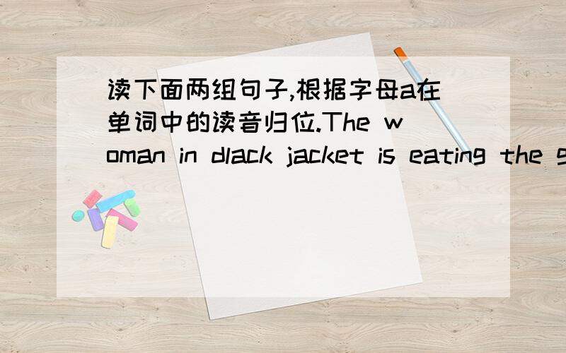 读下面两组句子,根据字母a在单词中的读音归位.The woman in dlack jacket is eating the grape on the plate .There is on cake on the table.I have tobuy some by taxi./ae/ ______ _______ _______ ______ /ei/ ______ ______ ______ ______