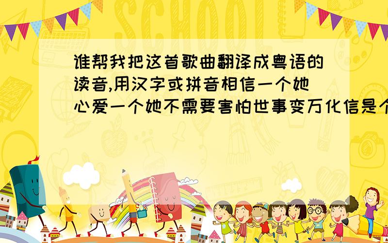 谁帮我把这首歌曲翻译成粤语的读音,用汉字或拼音相信一个她心爱一个她不需要害怕世事变万化信是个办法 对吗天气虽再差听你心里话离开阴天的落霞如心花放漫天开都开满花知道需要他