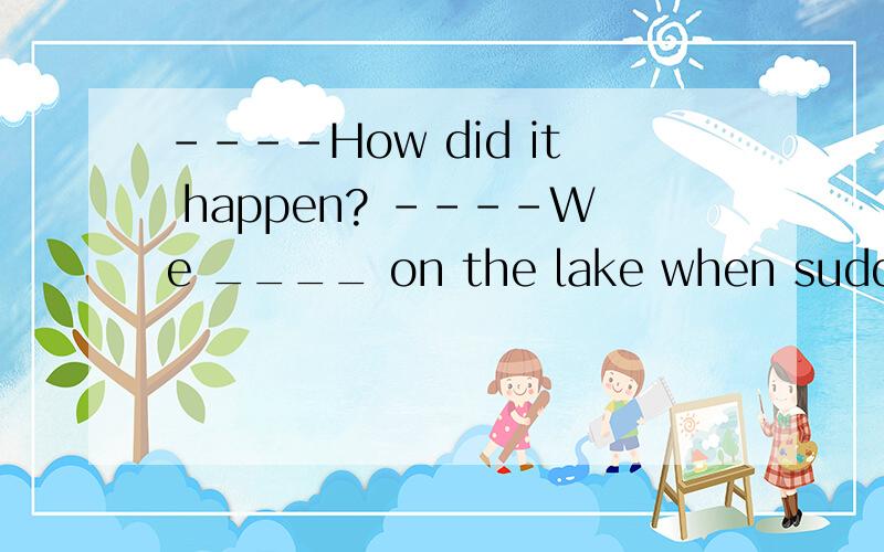 ----How did it happen? ----We ____ on the lake when suddenly she ____ the water.A.were boating;fell into  B.are boating;falls into  C.boated;fell into  D.were boating;were falling into