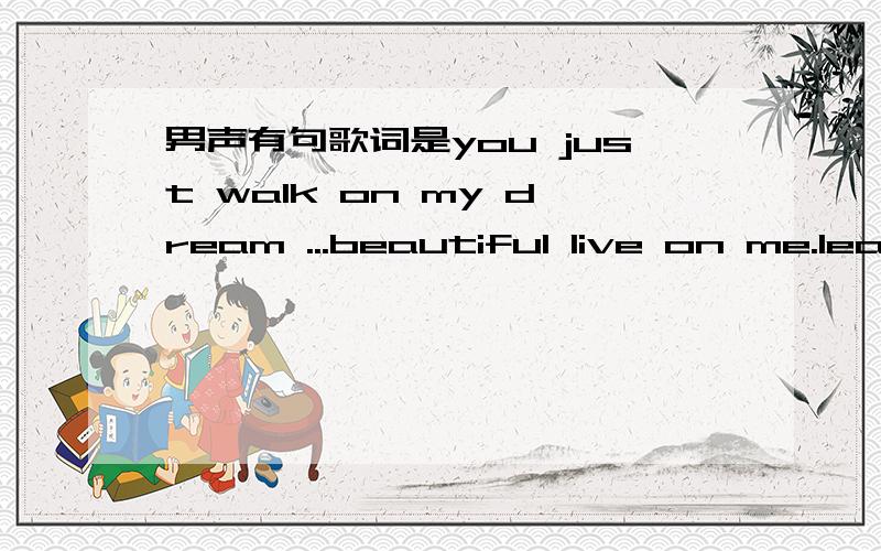 男声有句歌词是you just walk on my dream ...beautiful live on me.leave me ...顺序不对的,只是听了记下来了,慢的男声,比较柔和please!help!