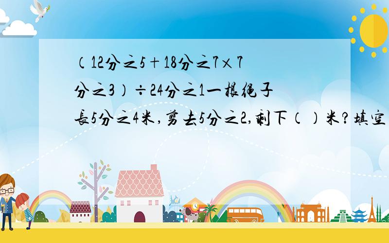 （12分之5+18分之7×7分之3）÷24分之1一根绳子长5分之4米,剪去5分之2,剩下（）米?填空