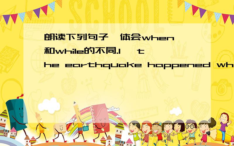 朗读下列句子,体会when 和while的不同.1、 the earthquake happened while i was doing 、 2、while my mother was sleeping,my father was watching tv.3、i was sleping when it started to rian.4、he like singing when he is running.观察：